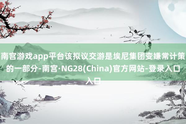 南宫游戏app平台 该拟议交游是埃尼集团变嫌常计策的一部分-南宫·NG28(China)官方网站-登录入口