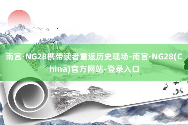 南宫·NG28携带读者重返历史现场-南宫·NG28(China)官方网站-登录入口