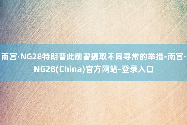 南宫·NG28特朗普此前曾摄取不同寻常的举措-南宫·NG28(China)官方网站-登录入口