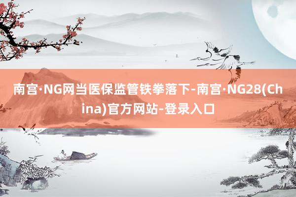 南宫·NG网　　当医保监管铁拳落下-南宫·NG28(China)官方网站-登录入口