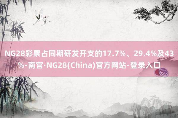 NG28彩票占同期研发开支的17.7%、29.4%及43%-南宫·NG28(China)官方网站-登录入口