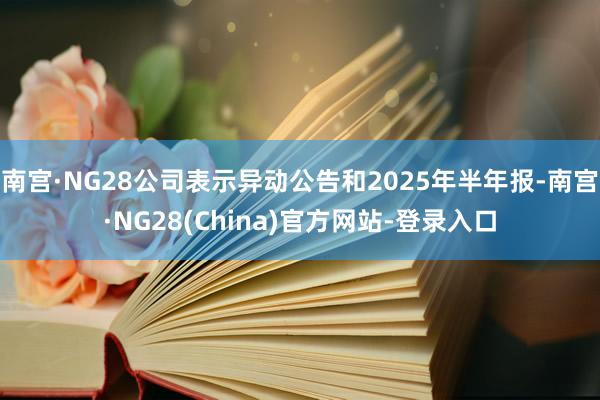 南宫·NG28公司表示异动公告和2025年半年报-南宫·NG28(China)官方网站-登录入口