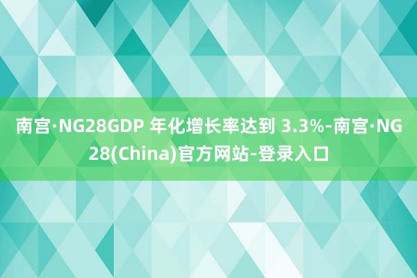 南宫·NG28GDP 年化增长率达到 3.3%-南宫·NG28(China)官方网站-登录入口