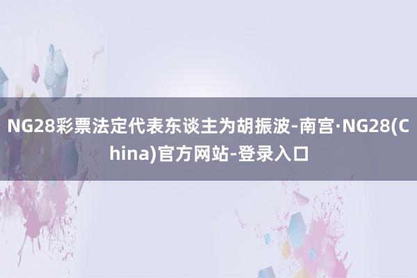 NG28彩票法定代表东谈主为胡振波-南宫·NG28(China)官方网站-登录入口
