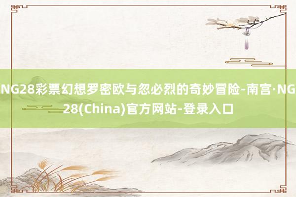 NG28彩票幻想罗密欧与忽必烈的奇妙冒险-南宫·NG28(China)官方网站-登录入口