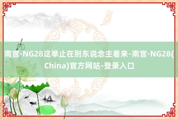 南宫·NG28这举止在别东说念主看来-南宫·NG28(China)官方网站-登录入口