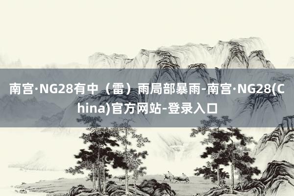南宫·NG28有中（雷）雨局部暴雨-南宫·NG28(China)官方网站-登录入口