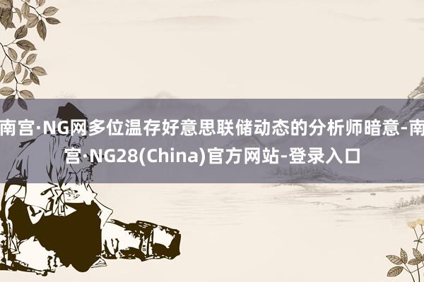 南宫·NG网　　多位温存好意思联储动态的分析师暗意-南宫·NG28(China)官方网站-登录入口