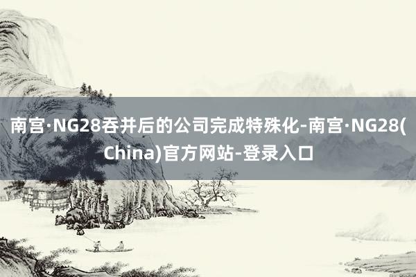 南宫·NG28吞并后的公司完成特殊化-南宫·NG28(China)官方网站-登录入口