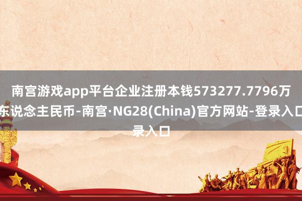 南宫游戏app平台企业注册本钱573277.7796万东说念主民币-南宫·NG28(China)官方网站-登录入口