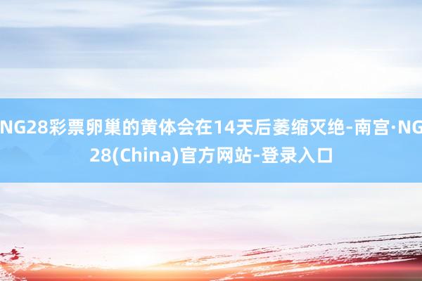 NG28彩票卵巢的黄体会在14天后萎缩灭绝-南宫·NG28(China)官方网站-登录入口