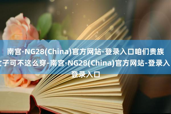 南宫·NG28(China)官方网站-登录入口咱们贵族女子可不这么穿-南宫·NG28(China)官方网站-登录入口