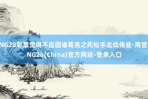 NG28彩票觉得不应因诸葛亮之死松手北伐伟业-南宫·NG28(China)官方网站-登录入口