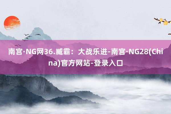 南宫·NG网36.臧霸：大战乐进-南宫·NG28(China)官方网站-登录入口