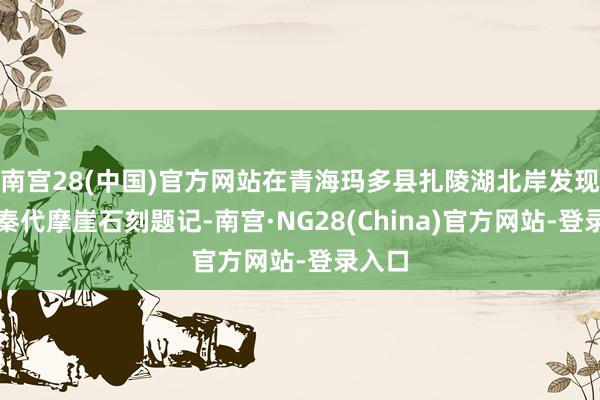 南宫28(中国)官方网站在青海玛多县扎陵湖北岸发现一处秦代摩崖石刻题记-南宫·NG28(China)官方网站-登录入口