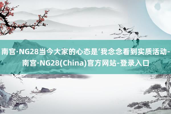 南宫·NG28当今大家的心态是‘我念念看到实质活动-南宫·NG28(China)官方网站-登录入口