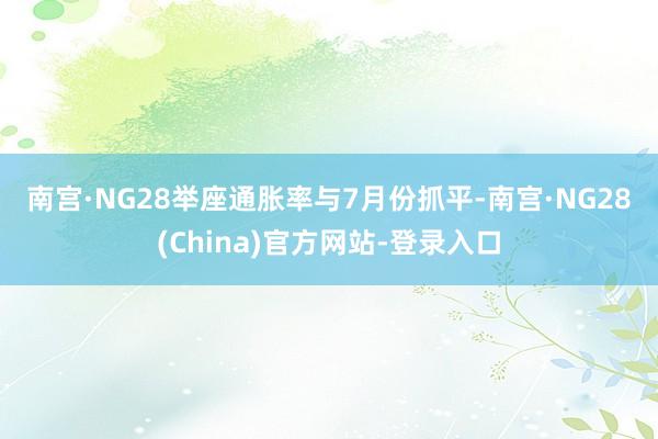 南宫·NG28　　举座通胀率与7月份抓平-南宫·NG28(China)官方网站-登录入口
