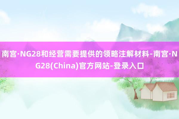 南宫·NG28和经营需要提供的领略注解材料-南宫·NG28(China)官方网站-登录入口