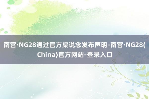 南宫·NG28通过官方渠说念发布声明-南宫·NG28(China)官方网站-登录入口