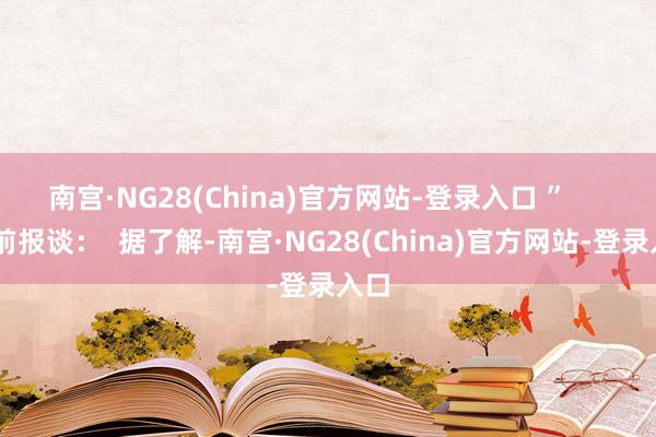 南宫·NG28(China)官方网站-登录入口 ” 此前报谈: 据了解-南宫·NG28(China)官方网站-登录入口