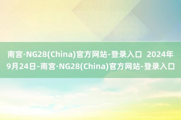 南宫·NG28(China)官方网站-登录入口  2024年9月24日-南宫·NG28(China)官方网站-登录入口