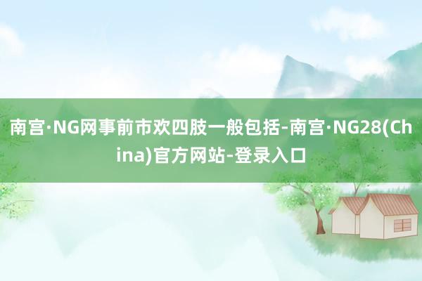 南宫·NG网事前市欢四肢一般包括-南宫·NG28(China)官方网站-登录入口