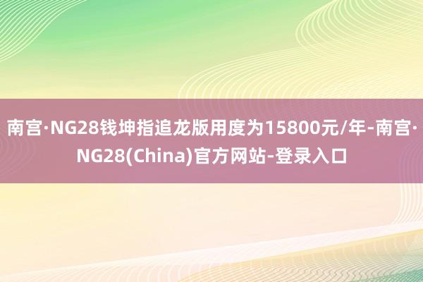 南宫·NG28钱坤指追龙版用度为15800元/年-南宫·NG28(China)官方网站-登录入口
