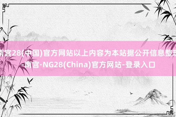 南宫28(中国)官方网站以上内容为本站据公开信息整理-南宫·NG28(China)官方网站-登录入口