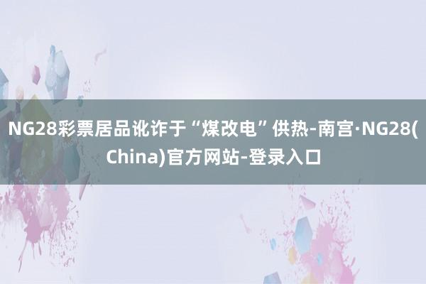NG28彩票居品讹诈于“煤改电”供热-南宫·NG28(China)官方网站-登录入口