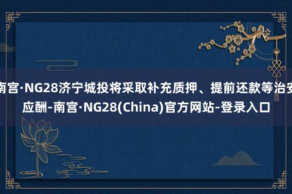 南宫·NG28济宁城投将采取补充质押、提前还款等治安应酬-南宫·NG28(China)官方网站-登录入口