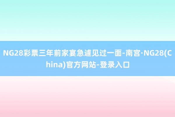 NG28彩票三年前家宴急遽见过一面-南宫·NG28(China)官方网站-登录入口
