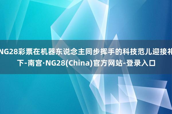 NG28彩票在机器东说念主同步挥手的科技范儿迎接礼下-南宫·NG28(China)官方网站-登录入口