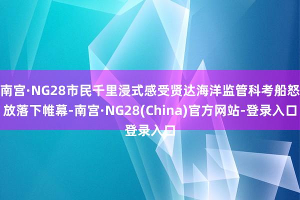 南宫·NG28市民千里浸式感受贤达海洋监管科考船怒放落下帷幕-南宫·NG28(China)官方网站-登录入口