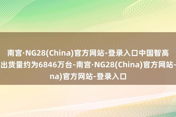 南宫·NG28(China)官方网站-登录入口中国智高手机商场出货量约为6846万台-南宫·NG28(China)官方网站-登录入口