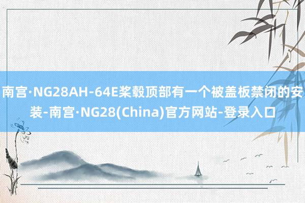 南宫·NG28AH-64E桨毂顶部有一个被盖板禁闭的安装-南宫·NG28(China)官方网站-登录入口