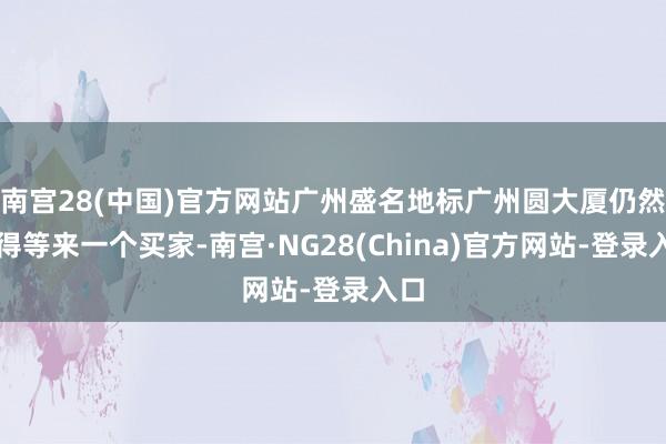 南宫28(中国)官方网站广州盛名地标广州圆大厦仍然莫得等来一个买家-南宫·NG28(China)官方网站-登录入口