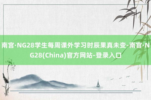 南宫·NG28学生每周课外学习时辰果真未变-南宫·NG28(China)官方网站-登录入口