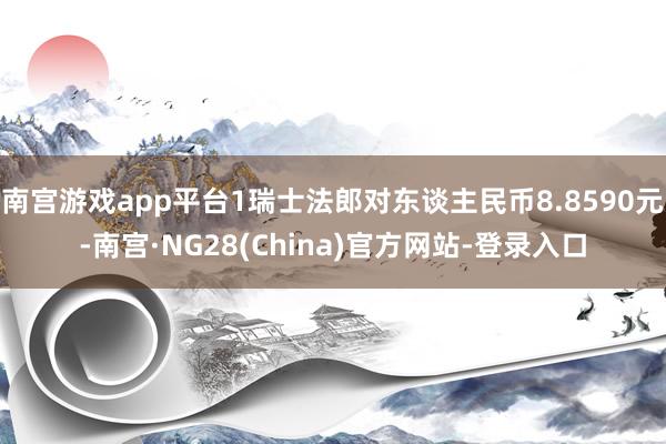 南宫游戏app平台1瑞士法郎对东谈主民币8.8590元-南宫·NG28(China)官方网站-登录入口