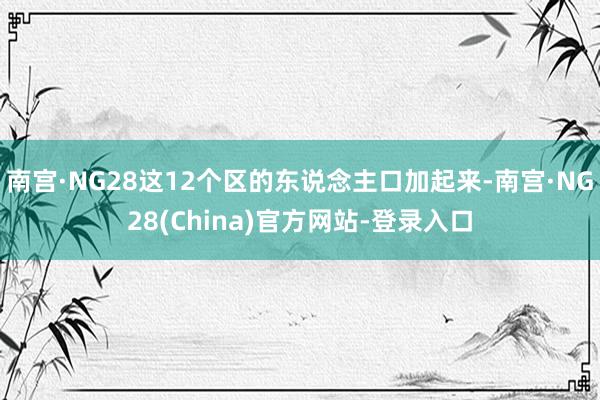 南宫·NG28这12个区的东说念主口加起来-南宫·NG28(China)官方网站-登录入口
