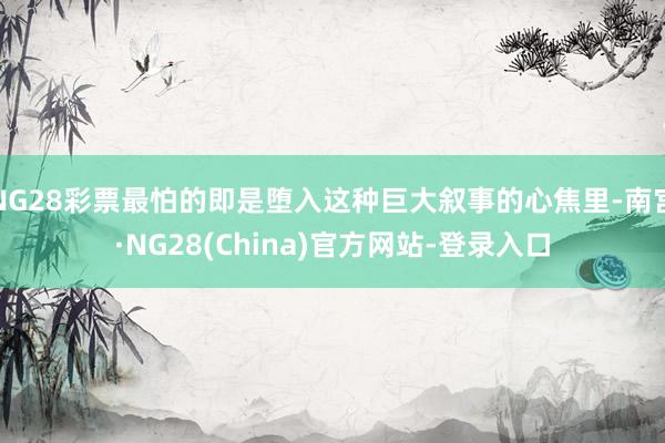 NG28彩票最怕的即是堕入这种巨大叙事的心焦里-南宫·NG28(China)官方网站-登录入口