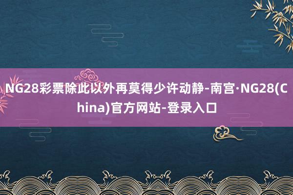 NG28彩票除此以外再莫得少许动静-南宫·NG28(China)官方网站-登录入口