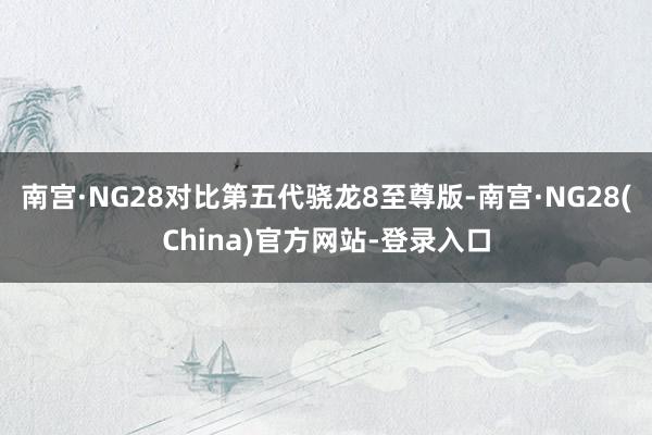 南宫·NG28对比第五代骁龙8至尊版-南宫·NG28(China)官方网站-登录入口