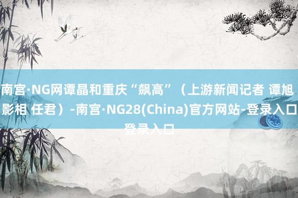 南宫·NG网谭晶和重庆“飙高”（上游新闻记者 谭旭 影相 任君）-南宫·NG28(China)官方网站-登录入口