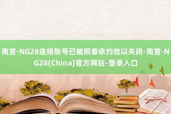 南宫·NG28连络账号已被照章依约给以关闭-南宫·NG28(China)官方网站-登录入口