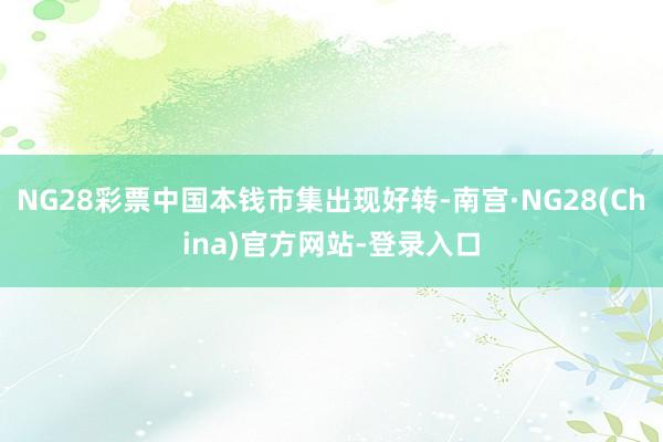 NG28彩票中国本钱市集出现好转-南宫·NG28(China)官方网站-登录入口