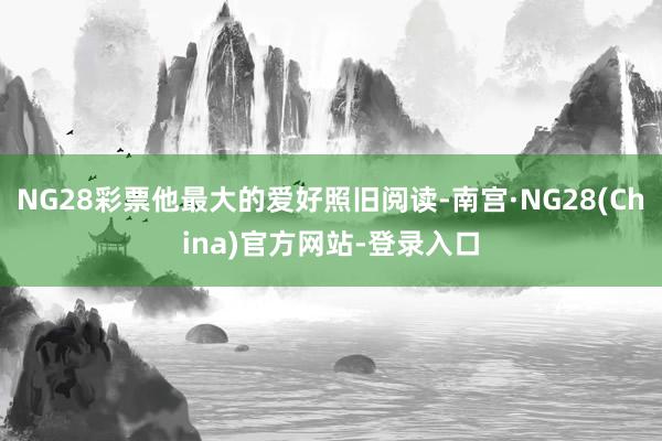 NG28彩票他最大的爱好照旧阅读-南宫·NG28(China)官方网站-登录入口