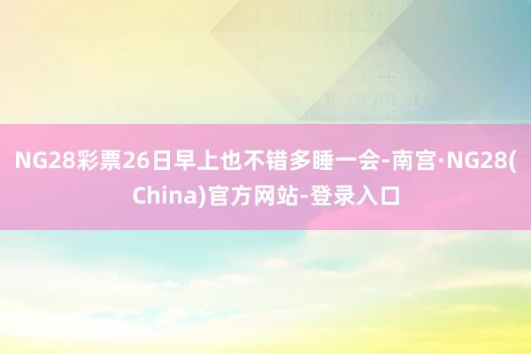 NG28彩票26日早上也不错多睡一会-南宫·NG28(China)官方网站-登录入口