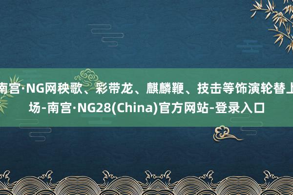 南宫·NG网秧歌、彩带龙、麒麟鞭、技击等饰演轮替上场-南宫·NG28(China)官方网站-登录入口