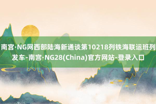 南宫·NG网西部陆海新通谈第10218列铁海联运班列发车-南宫·NG28(China)官方网站-登录入口