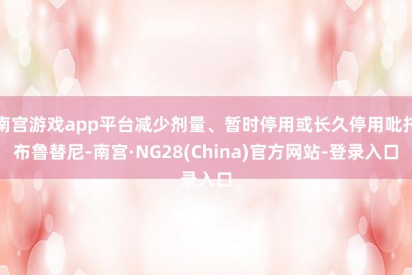 南宫游戏app平台减少剂量、暂时停用或长久停用吡托布鲁替尼-南宫·NG28(China)官方网站-登录入口